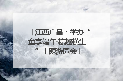 江西广昌：举办“童享端午·粽趣横生”主题游园会